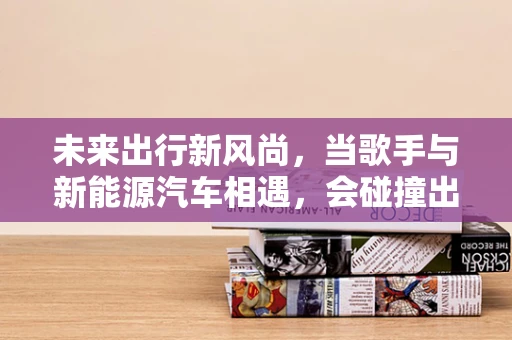 未来出行新风尚，当歌手与新能源汽车相遇，会碰撞出怎样的火花？