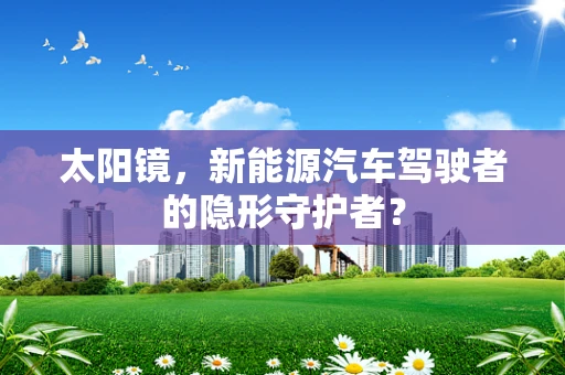 太阳镜，新能源汽车驾驶者的隐形守护者？
