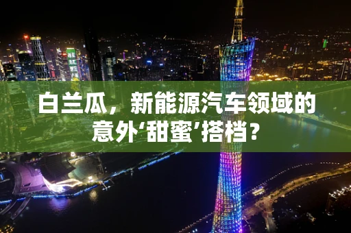 白兰瓜，新能源汽车领域的意外‘甜蜜’搭档？