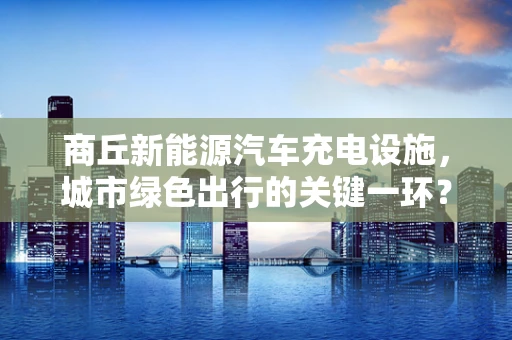商丘新能源汽车充电设施，城市绿色出行的关键一环？