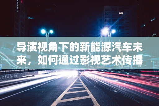 导演视角下的新能源汽车未来，如何通过影视艺术传播绿色出行理念？