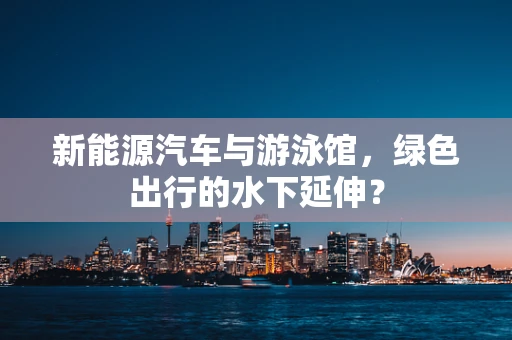 新能源汽车与游泳馆，绿色出行的水下延伸？