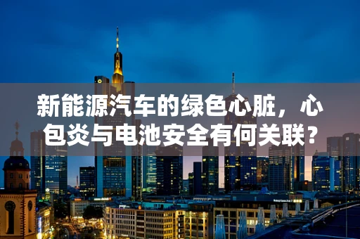 新能源汽车的绿色心脏，心包炎与电池安全有何关联？