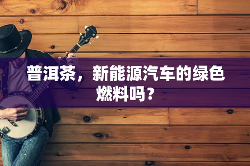 普洱茶，新能源汽车的绿色燃料吗？