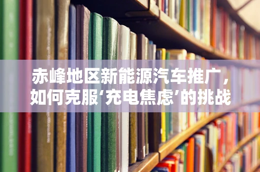 赤峰地区新能源汽车推广，如何克服‘充电焦虑’的挑战？