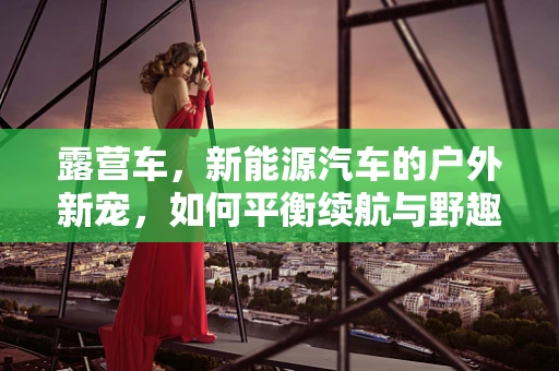 露营车，新能源汽车的户外新宠，如何平衡续航与野趣？