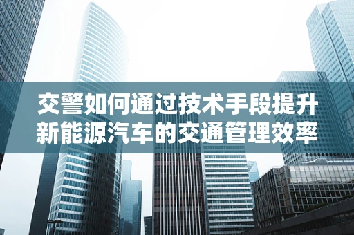 交警如何通过技术手段提升新能源汽车的交通管理效率？
