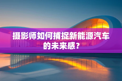 摄影师如何捕捉新能源汽车的未来感？
