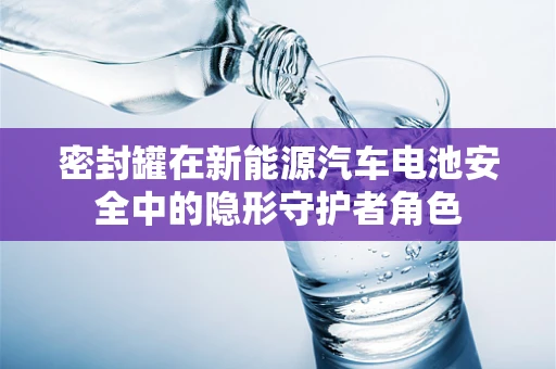 密封罐在新能源汽车电池安全中的隐形守护者角色
