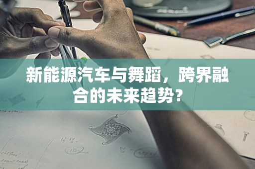 新能源汽车与舞蹈，跨界融合的未来趋势？