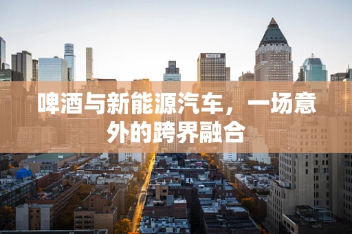 啤酒与新能源汽车，一场意外的跨界融合