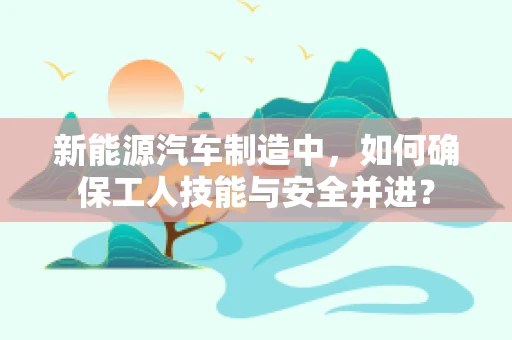 新能源汽车制造中，如何确保工人技能与安全并进？