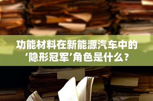 功能材料在新能源汽车中的‘隐形冠军’角色是什么？