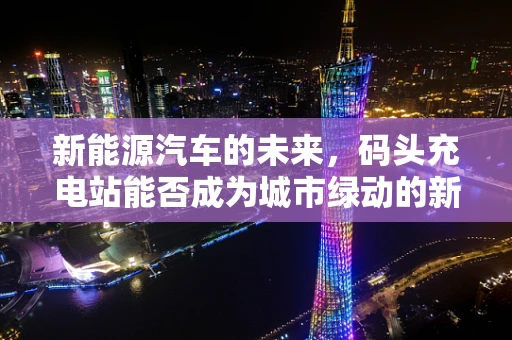 新能源汽车的未来，码头充电站能否成为城市绿动的新引擎？