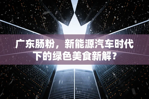 广东肠粉，新能源汽车时代下的绿色美食新解？
