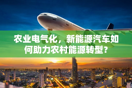 农业电气化，新能源汽车如何助力农村能源转型？