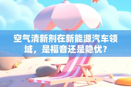 空气清新剂在新能源汽车领域，是福音还是隐忧？
