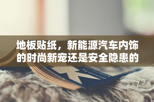 地板贴纸，新能源汽车内饰的时尚新宠还是安全隐患的隐形威胁？