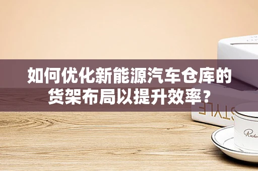 如何优化新能源汽车仓库的货架布局以提升效率？
