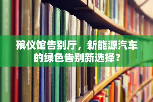 殡仪馆告别厅，新能源汽车的绿色告别新选择？
