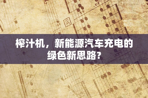 榨汁机，新能源汽车充电的绿色新思路？