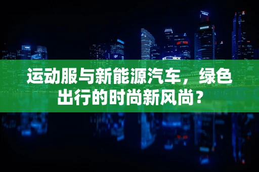 运动服与新能源汽车，绿色出行的时尚新风尚？