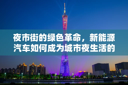 夜市街的绿色革命，新能源汽车如何成为城市夜生活的新宠？