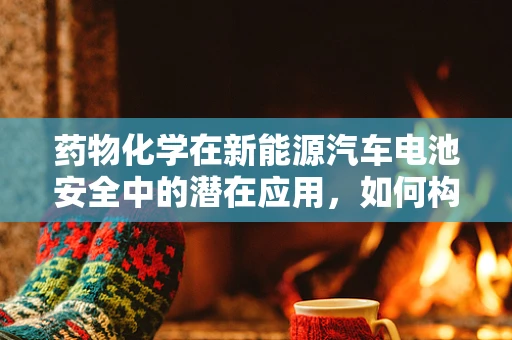 药物化学在新能源汽车电池安全中的潜在应用，如何构建更‘聪明’的电池？