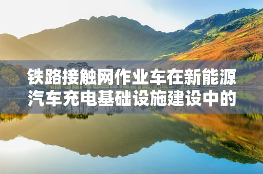 铁路接触网作业车在新能源汽车充电基础设施建设中的角色与挑战