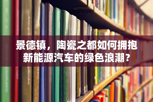 景德镇，陶瓷之都如何拥抱新能源汽车的绿色浪潮？