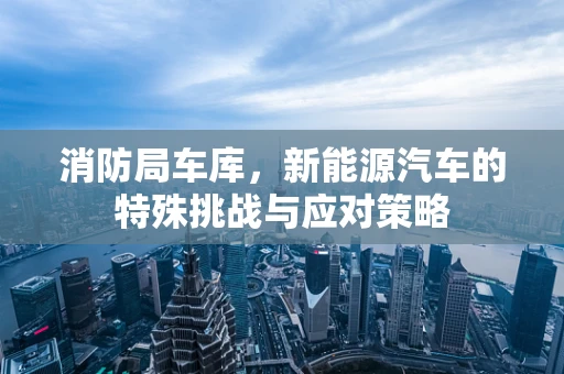 消防局车库，新能源汽车的特殊挑战与应对策略