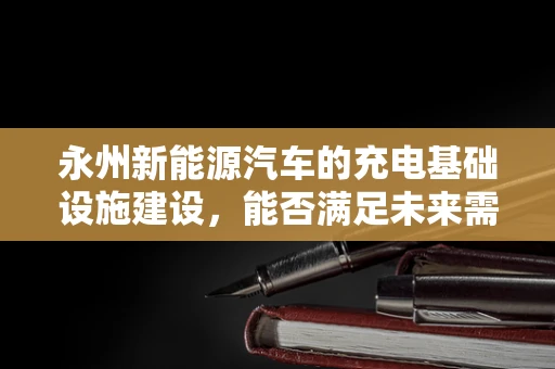 永州新能源汽车的充电基础设施建设，能否满足未来需求？