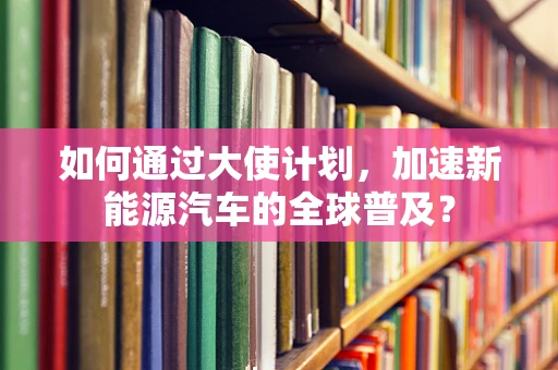 如何通过大使计划，加速新能源汽车的全球普及？