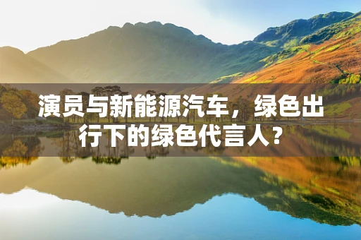 演员与新能源汽车，绿色出行下的绿色代言人？