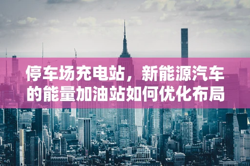 停车场充电站，新能源汽车的能量加油站如何优化布局？