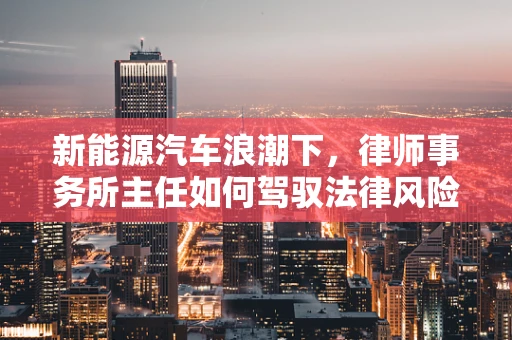 新能源汽车浪潮下，律师事务所主任如何驾驭法律风险与机遇？
