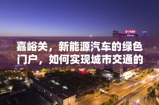 嘉峪关，新能源汽车的绿色门户，如何实现城市交通的零排放转型？