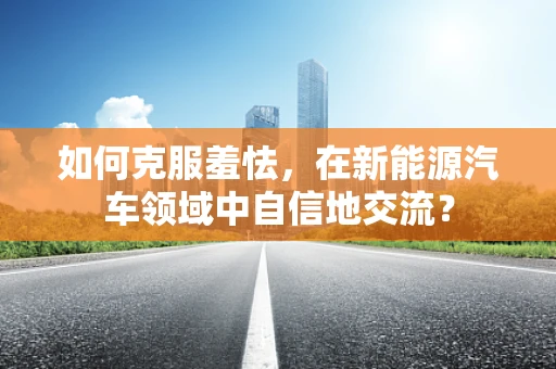 如何克服羞怯，在新能源汽车领域中自信地交流？