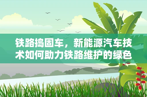 铁路捣固车，新能源汽车技术如何助力铁路维护的绿色转型？