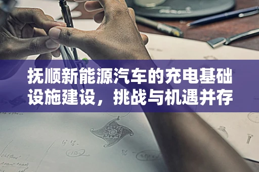 抚顺新能源汽车的充电基础设施建设，挑战与机遇并存？