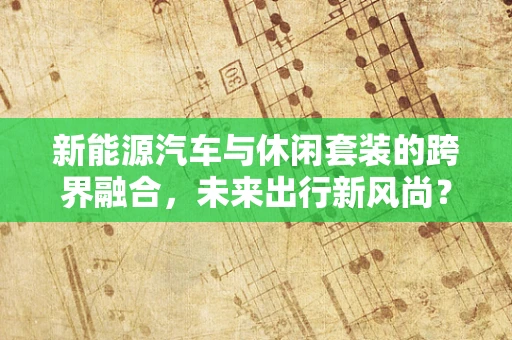 新能源汽车与休闲套装的跨界融合，未来出行新风尚？