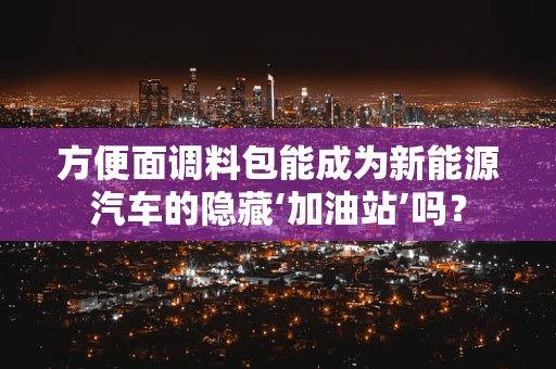 方便面调料包能成为新能源汽车的隐藏‘加油站’吗？