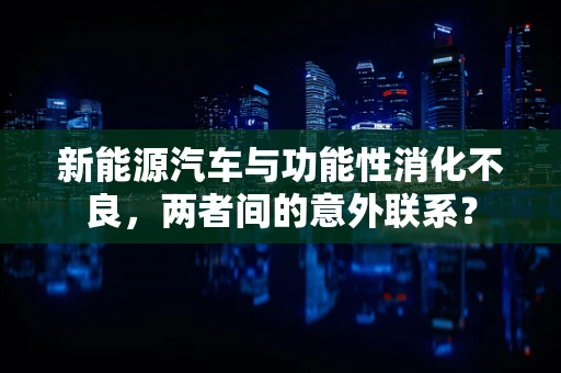 新能源汽车与功能性消化不良，两者间的意外联系？