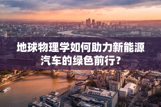 地球物理学如何助力新能源汽车的绿色前行？