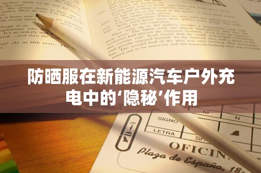 防晒服在新能源汽车户外充电中的‘隐秘’作用