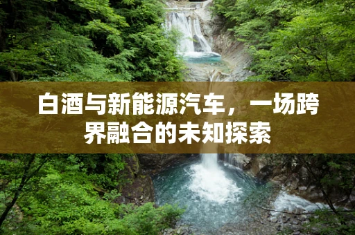 白酒与新能源汽车，一场跨界融合的未知探索
