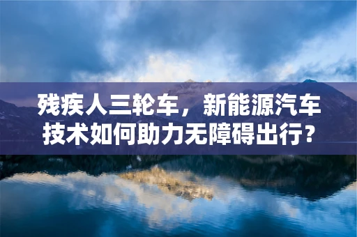 残疾人三轮车，新能源汽车技术如何助力无障碍出行？