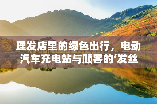 理发店里的绿色出行，电动汽车充电站与顾客的‘发丝’间联系