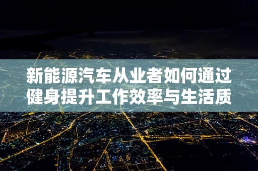 新能源汽车从业者如何通过健身提升工作效率与生活质量？