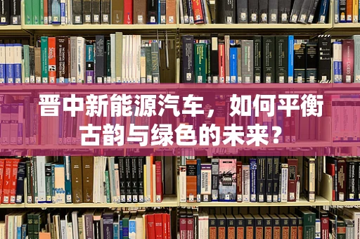晋中新能源汽车，如何平衡古韵与绿色的未来？